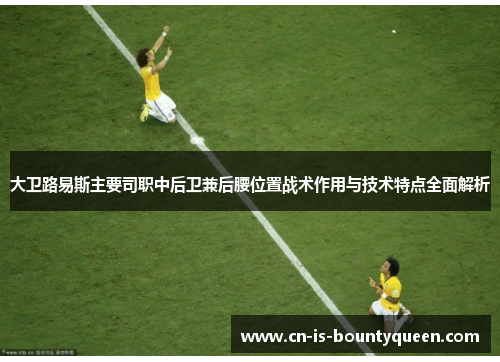 大卫路易斯主要司职中后卫兼后腰位置战术作用与技术特点全面解析