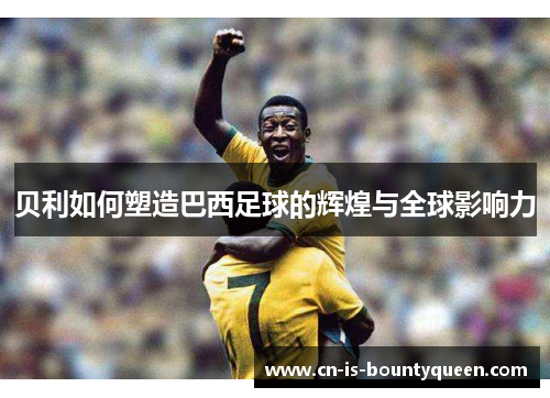贝利如何塑造巴西足球的辉煌与全球影响力