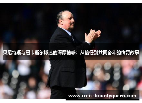 贝尼特斯与纽卡斯尔球迷的深厚情感：从信任到共同奋斗的传奇故事