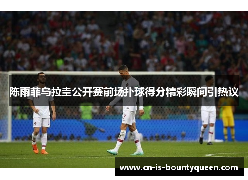 陈雨菲乌拉圭公开赛前场扑球得分精彩瞬间引热议