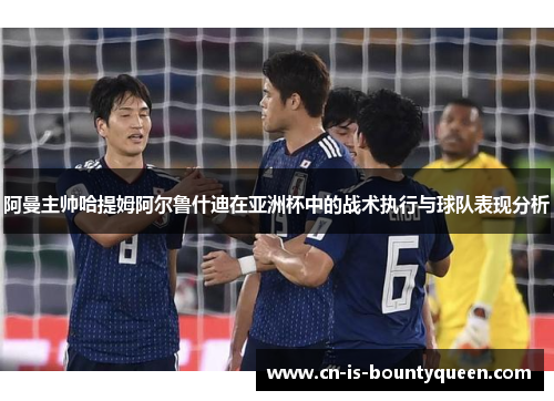 阿曼主帅哈提姆阿尔鲁什迪在亚洲杯中的战术执行与球队表现分析