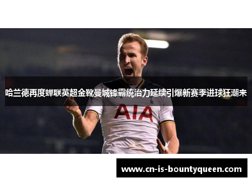 哈兰德再度蝉联英超金靴曼城锋霸统治力延续引爆新赛季进球狂潮来