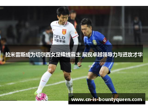 拉米雷斯成为切尔西女足锋线霸主 展现卓越领导力与进攻才华