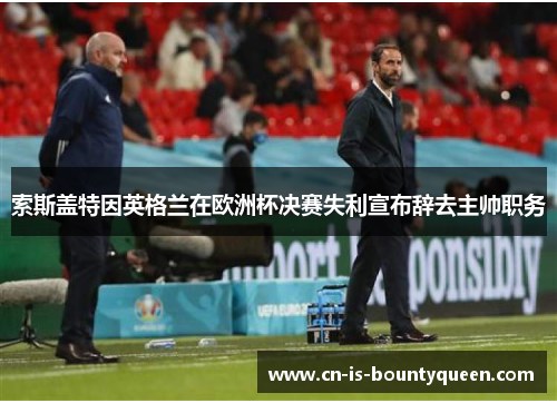 索斯盖特因英格兰在欧洲杯决赛失利宣布辞去主帅职务