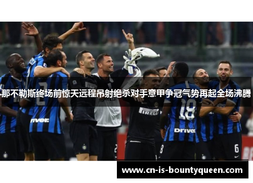 那不勒斯终场前惊天远程吊射绝杀对手意甲争冠气势再起全场沸腾 那不勒斯终场前惊天远程吊射绝杀对手意甲争冠气势再起全场沸腾