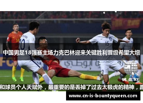 中国男足18强赛主场力克巴林迎来关键胜利晋级希望大增